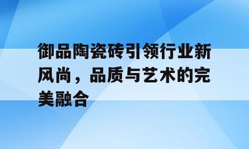 御品陶瓷砖引领行业新风尚，品质与艺术的完美融合