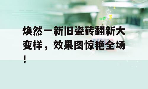 焕然一新旧瓷砖翻新大变样，效果图惊艳全场！