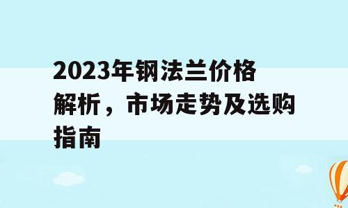 2023年钢法兰价格解析，市场走势及选购指南