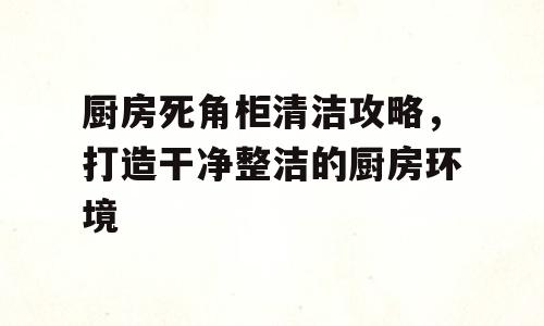 厨房死角柜清洁攻略，打造干净整洁的厨房环境