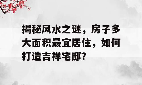 揭秘风水之谜，房子多大面积最宜居住，如何打造吉祥宅邸？
