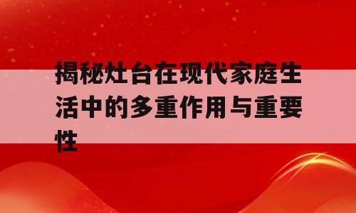 揭秘灶台在现代家庭生活中的多重作用与重要性