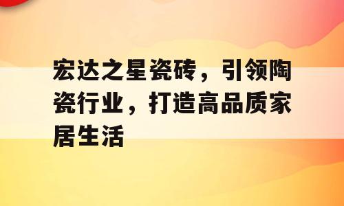 宏达之星瓷砖，引领陶瓷行业，打造高品质家居生活