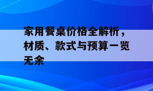 家用餐桌价格全解析，材质、款式与预算一览无余