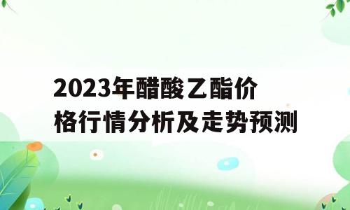2023年醋酸乙酯价格行情分析及走势预测