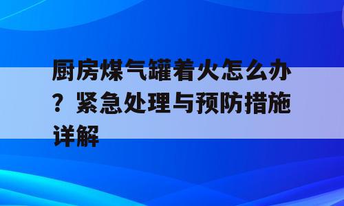 厨房煤气罐着火怎么办？紧急处理与预防措施详解