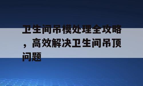 卫生间吊模处理全攻略，高效解决卫生间吊顶问题