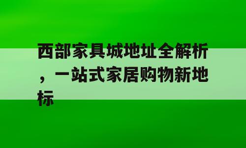 西部家具城地址全解析，一站式家居购物新地标