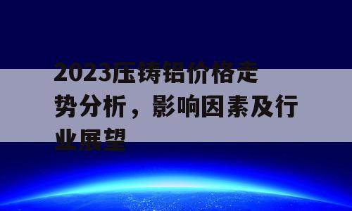 2023压铸铝价格走势分析，影响因素及行业展望
