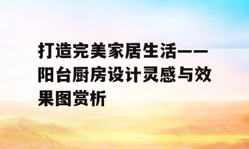 打造完美家居生活——阳台厨房设计灵感与效果图赏析