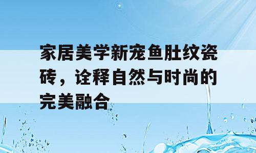 家居美学新宠鱼肚纹瓷砖，诠释自然与时尚的完美融合