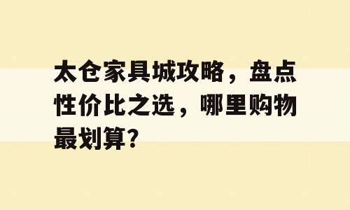 太仓家具城攻略，盘点性价比之选，哪里购物最划算？
