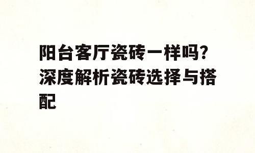 阳台客厅瓷砖一样吗？深度解析瓷砖选择与搭配