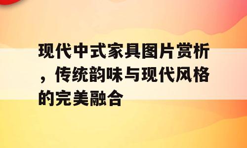 现代中式家具图片赏析，传统韵味与现代风格的完美融合