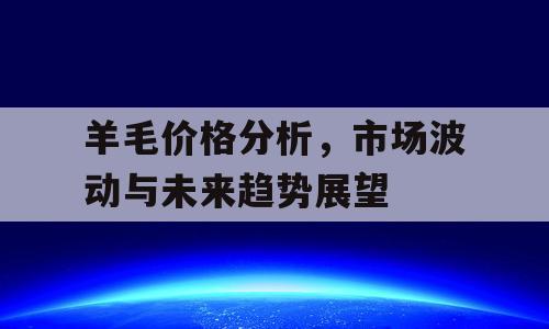 羊毛价格分析，市场波动与未来趋势展望
