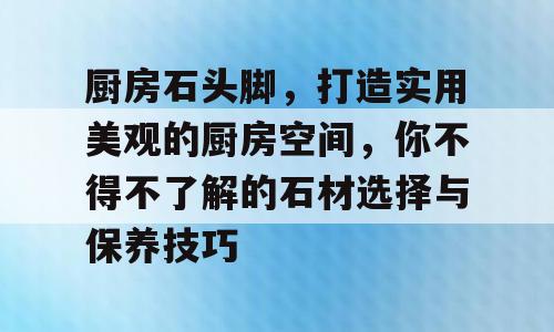 厨房石头脚，打造实用美观的厨房空间，你不得不了解的石材选择与保养技巧