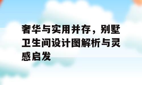 奢华与实用并存，别墅卫生间设计图解析与灵感启发