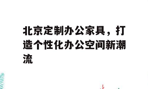 北京定制办公家具，打造个性化办公空间新潮流