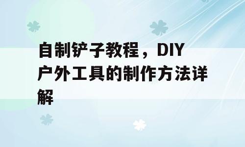 自制铲子教程，DIY户外工具的制作方法详解