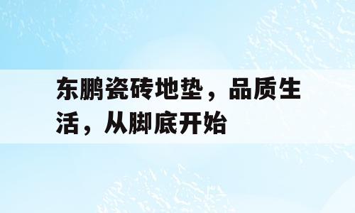 东鹏瓷砖地垫，品质生活，从脚底开始