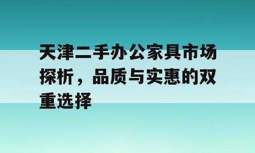 天津二手办公家具市场探析，品质与实惠的双重选择
