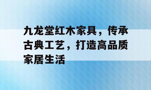 九龙堂红木家具，传承古典工艺，打造高品质家居生活
