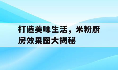 打造美味生活，米粉厨房效果图大揭秘