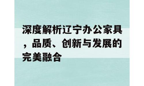 深度解析辽宁办公家具，品质、创新与发展的完美融合