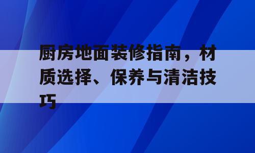厨房地面装修指南，材质选择、保养与清洁技巧