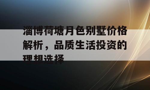 淄博荷塘月色别墅价格解析，品质生活投资的理想选择