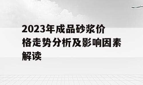 2023年成品砂浆价格走势分析及影响因素解读