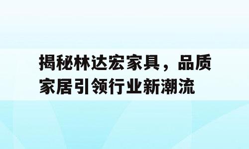 揭秘林达宏家具，品质家居引领行业新潮流