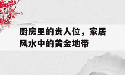 厨房里的贵人位，家居风水中的黄金地带