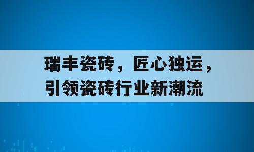 瑞丰瓷砖，匠心独运，引领瓷砖行业新潮流