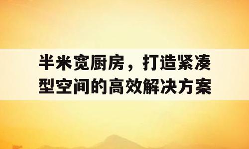 半米宽厨房，打造紧凑型空间的高效解决方案