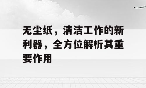 无尘纸，清洁工作的新利器，全方位解析其重要作用