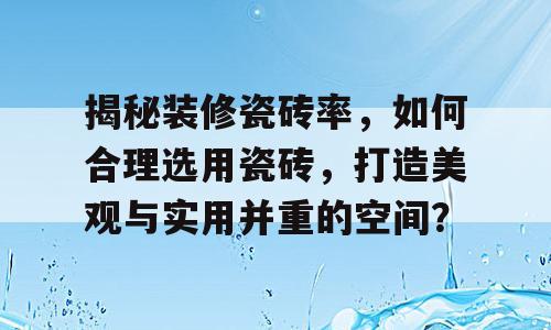 揭秘装修瓷砖率，如何合理选用瓷砖，打造美观与实用并重的空间？