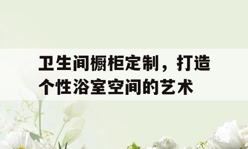 卫生间橱柜定制，打造个性浴室空间的艺术