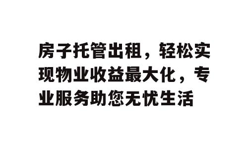 房子托管出租，轻松实现物业收益最大化，专业服务助您无忧生活