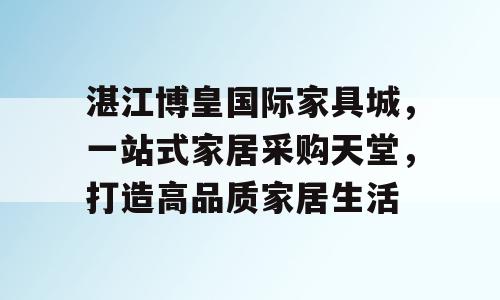 湛江博皇国际家具城，一站式家居采购天堂，打造高品质家居生活