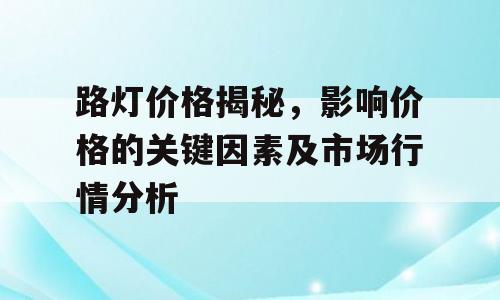 路灯价格揭秘，影响价格的关键因素及市场行情分析