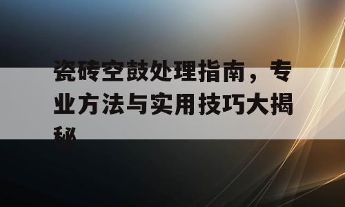 瓷砖空鼓处理指南，专业方法与实用技巧大揭秘