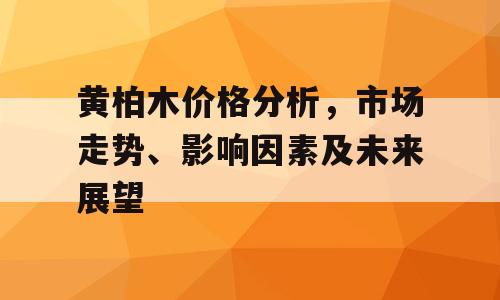 黄柏木价格分析，市场走势、影响因素及未来展望