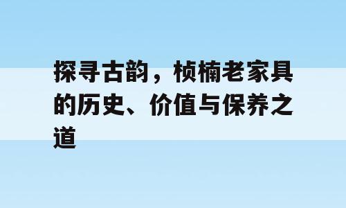探寻古韵，桢楠老家具的历史、价值与保养之道
