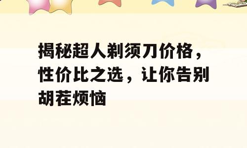 揭秘超人剃须刀价格，性价比之选，让你告别胡茬烦恼