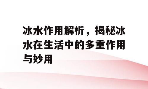冰水作用解析，揭秘冰水在生活中的多重作用与妙用