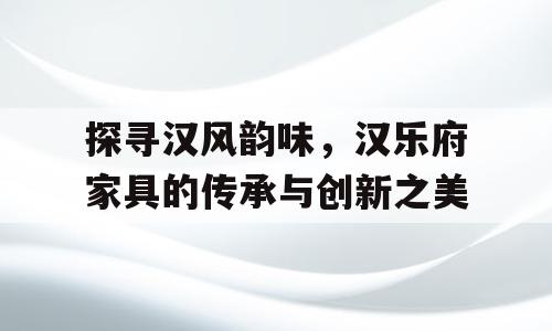 探寻汉风韵味，汉乐府家具的传承与创新之美