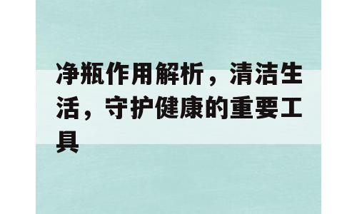 净瓶作用解析，清洁生活，守护健康的重要工具