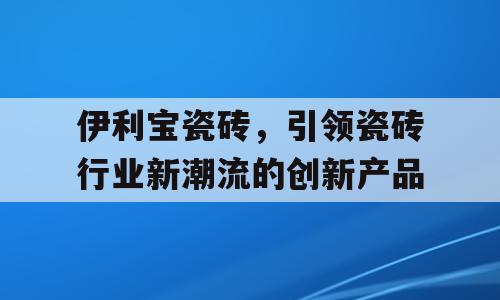 伊利宝瓷砖，引领瓷砖行业新潮流的创新产品