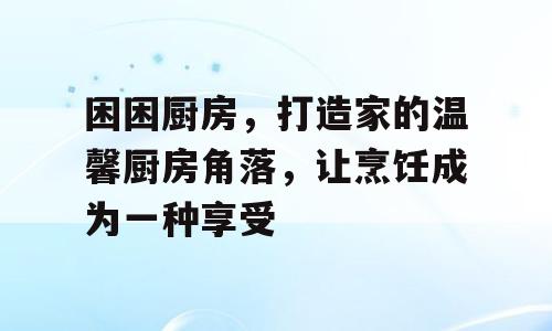 困困厨房，打造家的温馨厨房角落，让烹饪成为一种享受
